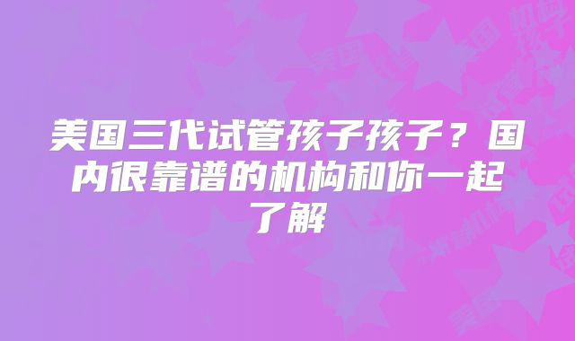 美国三代试管孩子孩子?国内很靠谱的机构和你一起了解