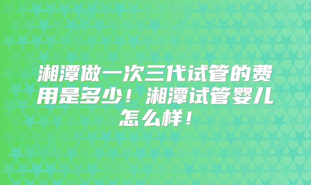 湘潭做一次三代试管的费用是多少!湘潭试管婴儿怎么样!