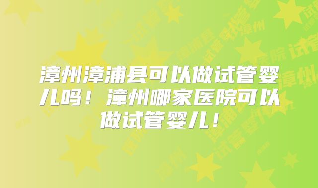 漳州漳浦县可以做试管婴儿吗!漳州哪家医院可以做试管婴儿!