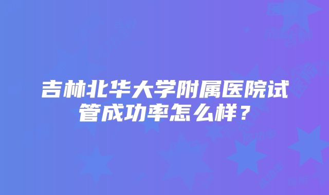 吉林北华大学附属医院试管成功率怎么样?