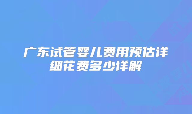 广东试管婴儿费用预估详细花费多少详解