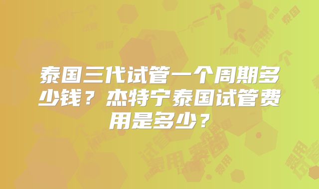 泰国三代试管一个周期多少钱？杰特宁泰国试管费用是多少？