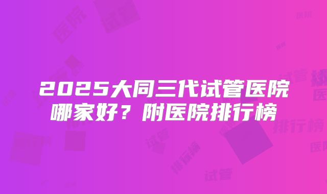 2025大同三代试管医院哪家好？附医院排行榜