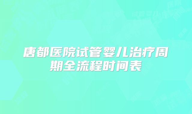 唐都医院试管婴儿治疗周期全流程时间表