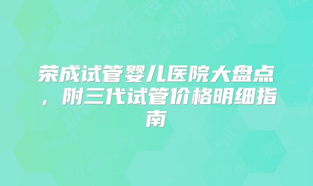 荣成试管婴儿医院大盘点，附三代试管价格明细指南