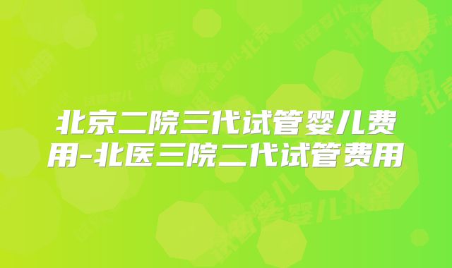 北京二院三代试管婴儿费用-北医三院二代试管费用