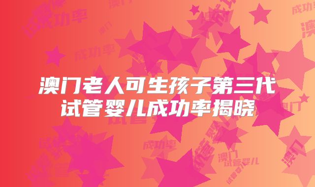 澳门老人可生孩子第三代试管婴儿成功率揭晓