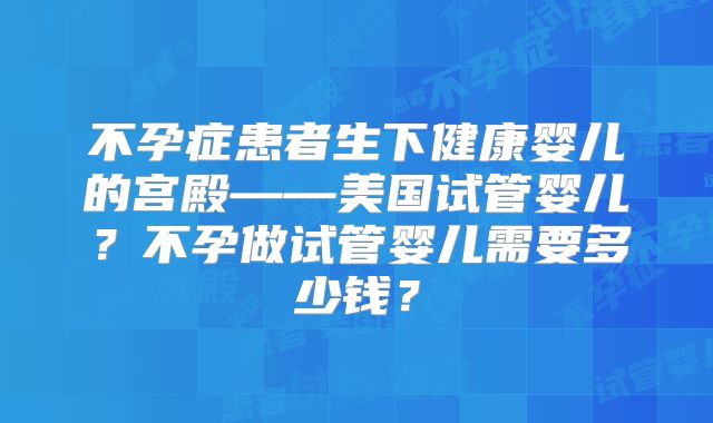 不孕症患者生下健康婴儿的宫殿——美国试管婴儿?不孕做试管婴儿需要多少钱?