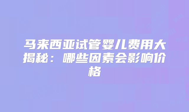 马来西亚试管婴儿费用大揭秘:哪些因素会影响价格