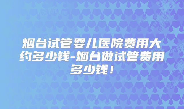 烟台试管婴儿医院费用大约多少钱-烟台做试管费用多少钱!