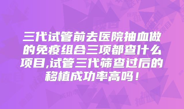 三代试管前去医院抽血做的免疫组合三项都查什么项目,试管三代筛查过后的移植成功率高吗!