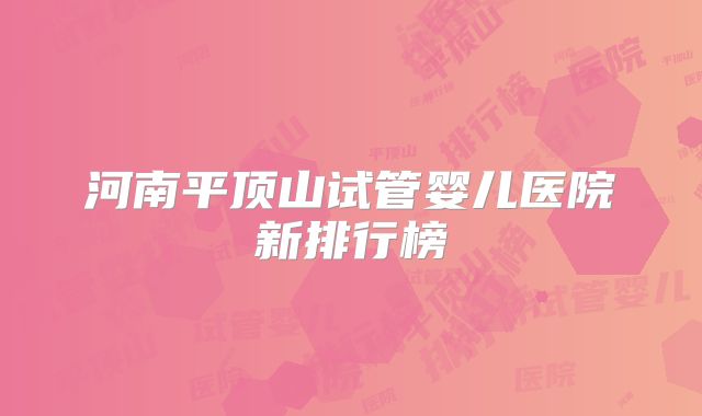 河南平顶山试管婴儿医院新排行榜