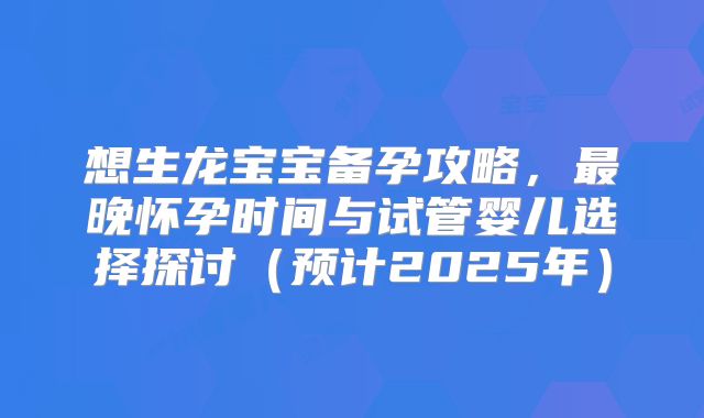 想生龙宝宝备孕攻略,最晚怀孕时间与试管婴儿选择探讨(预计2025年)