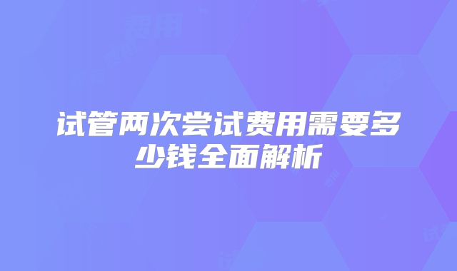 试管两次尝试费用需要多少钱全面解析