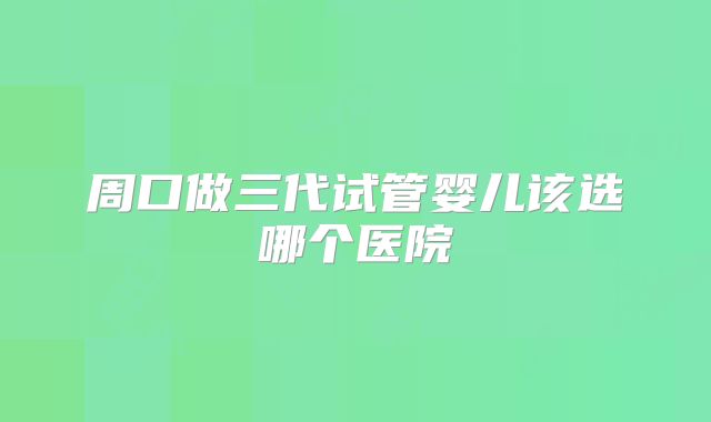 周口做三代试管婴儿该选哪个医院