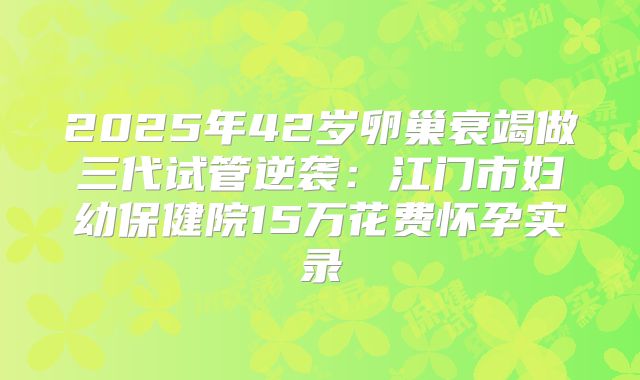 2025年42岁卵巢衰竭做三代试管逆袭：江门市妇幼保健院15万花费怀孕实录