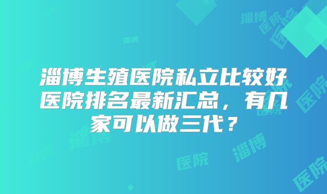 淄博生殖医院私立比较好医院排名最新汇总，有几家可以做三代？