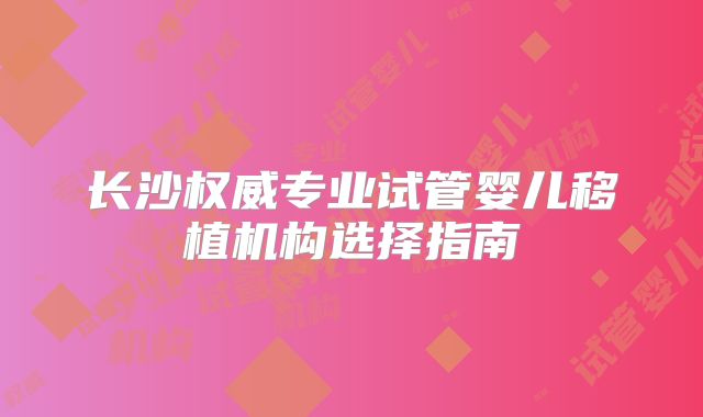 长沙权威专业试管婴儿移植机构选择指南