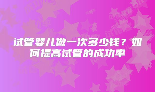 试管婴儿做一次多少钱?如何提高试管的成功率