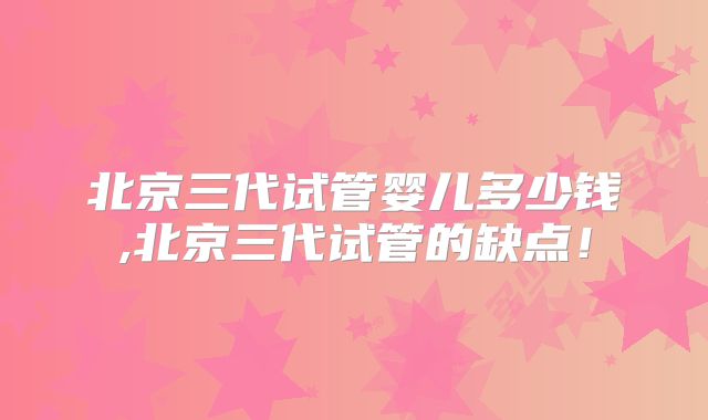 北京三代试管婴儿多少钱,北京三代试管的缺点!