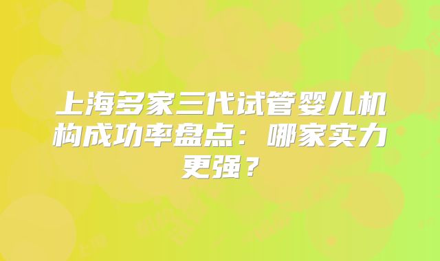 上海多家三代试管婴儿机构成功率盘点:哪家实力更强?