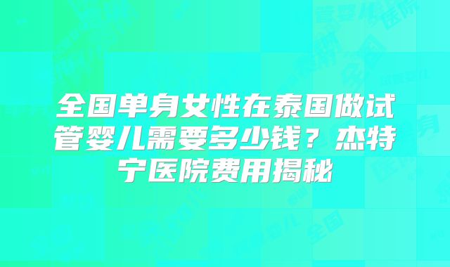 全国单身女性在泰国做试管婴儿需要多少钱？杰特宁医院费用揭秘