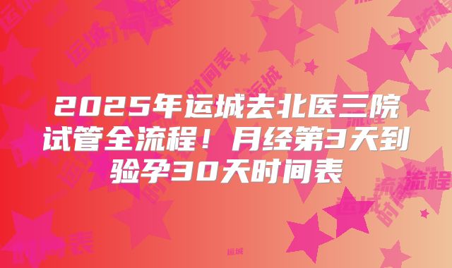 2025年运城去北医三院试管全流程!月经第3天到验孕30天时间表