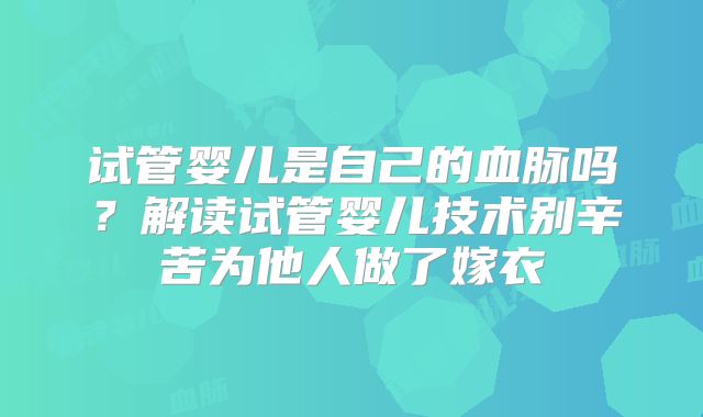 试管婴儿是自己的血脉吗?解读试管婴儿技术别辛苦为他人做了嫁衣