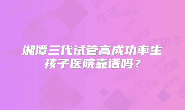 湘潭三代试管高成功率生孩子医院靠谱吗?
