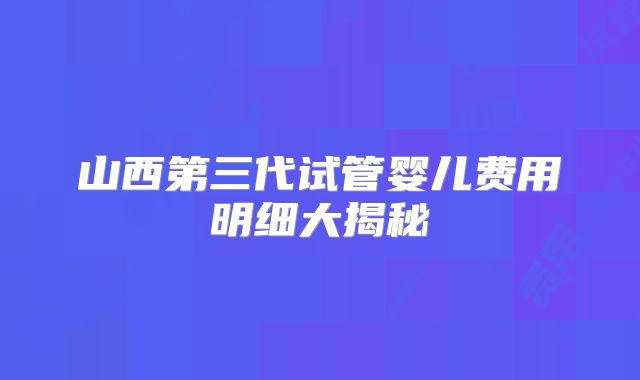 山西第三代试管婴儿费用明细大揭秘