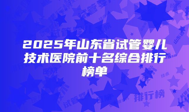 2025年山东省试管婴儿技术医院前十名综合排行榜单