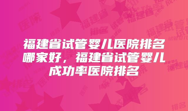 福建省试管婴儿医院排名哪家好,福建省试管婴儿成功率医院排名