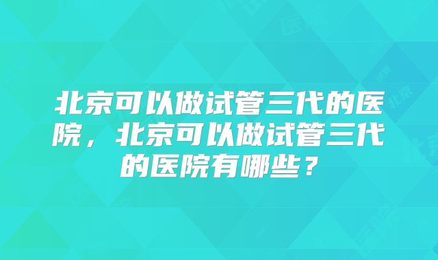 北京可以做试管三代的医院，北京可以做试管三代的医院有哪些？