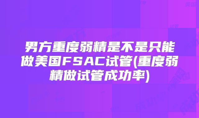 男方重度弱精是不是只能做美国FSAC试管(重度弱精做试管成功率)