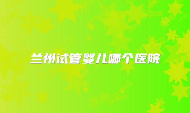 兰州试管婴儿哪个医院