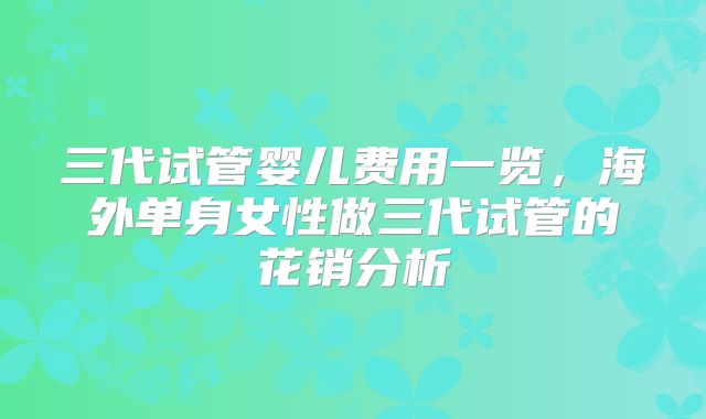 三代试管婴儿费用一览，海外单身女性做三代试管的花销分析