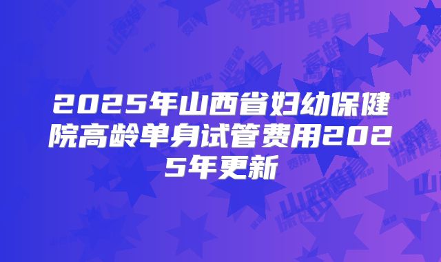 2025年山西省妇幼保健院高龄单身试管费用2025年更新