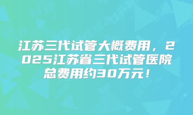 江苏三代试管大概费用,2025江苏省三代试管医院总费用约30万元!