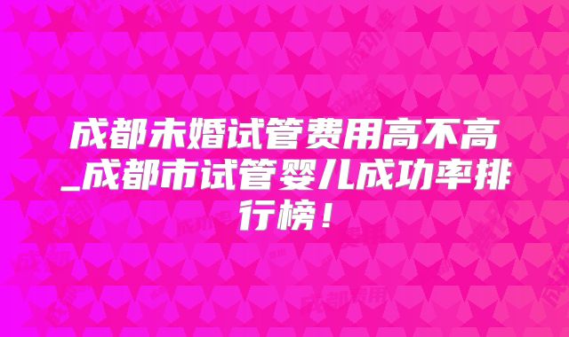 成都未婚试管费用高不高_成都市试管婴儿成功率排行榜!