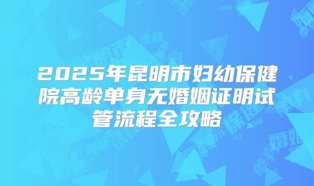2025年昆明市妇幼保健院高龄单身无婚姻证明试管流程全攻略
