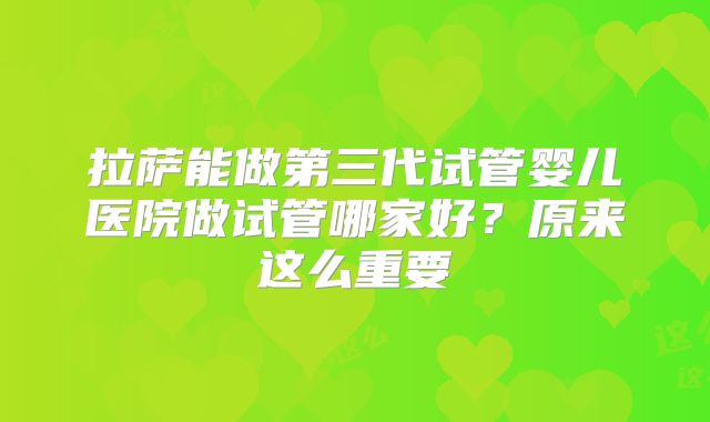 拉萨能做第三代试管婴儿医院做试管哪家好?原来这么重要