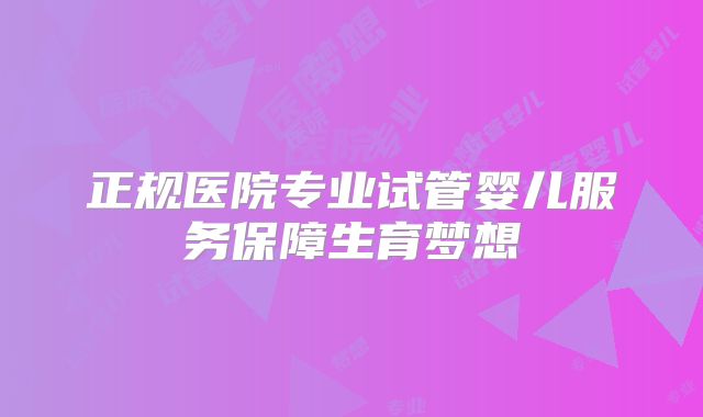 正规医院专业试管婴儿服务保障生育梦想