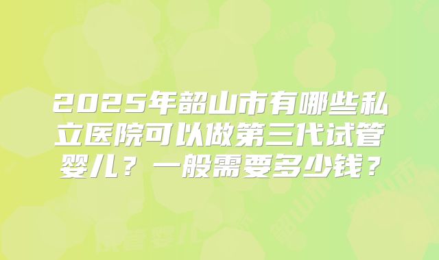 2025年韶山市有哪些私立医院可以做第三代试管婴儿?一般需要多少钱?