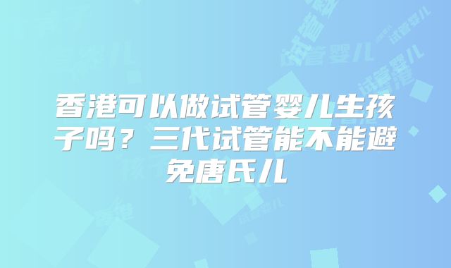 香港可以做试管婴儿生孩子吗?三代试管能不能避免唐氏儿