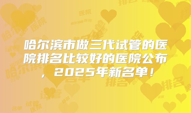 哈尔滨市做三代试管的医院排名比较好的医院公布,2025年新名单!
