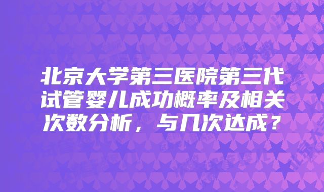 北京大学第三医院第三代试管婴儿成功概率及相关次数分析,与几次达成?