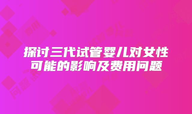 探讨三代试管婴儿对女性可能的影响及费用问题