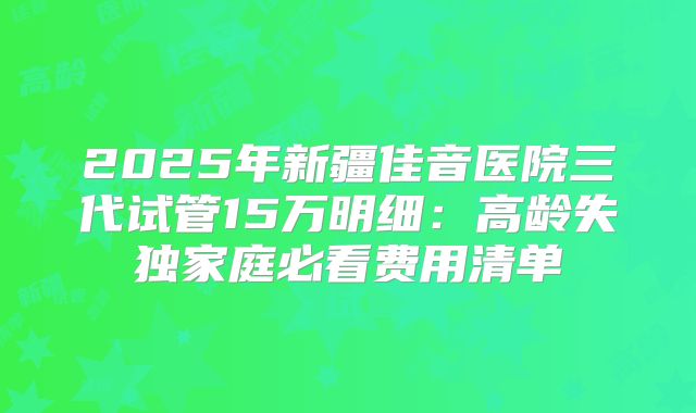 2025年新疆佳音医院三代试管15万明细：高龄失独家庭必看费用清单