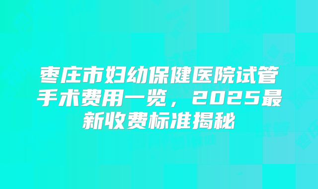 枣庄市妇幼保健医院试管手术费用一览，2025最新收费标准揭秘