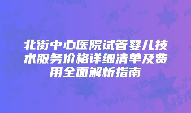 北街中心医院试管婴儿技术服务价格详细清单及费用全面解析指南